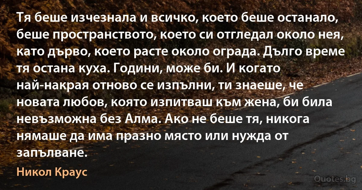 Тя беше изчезнала и всичко, което беше останало, беше пространството, което си отгледал около нея, като дърво, което расте около ограда. Дълго време тя остана куха. Години, може би. И когато най-накрая отново се изпълни, ти знаеше, че новата любов, която изпитваш към жена, би била невъзможна без Алма. Ако не беше тя, никога нямаше да има празно място или нужда от запълване. (Никол Краус)