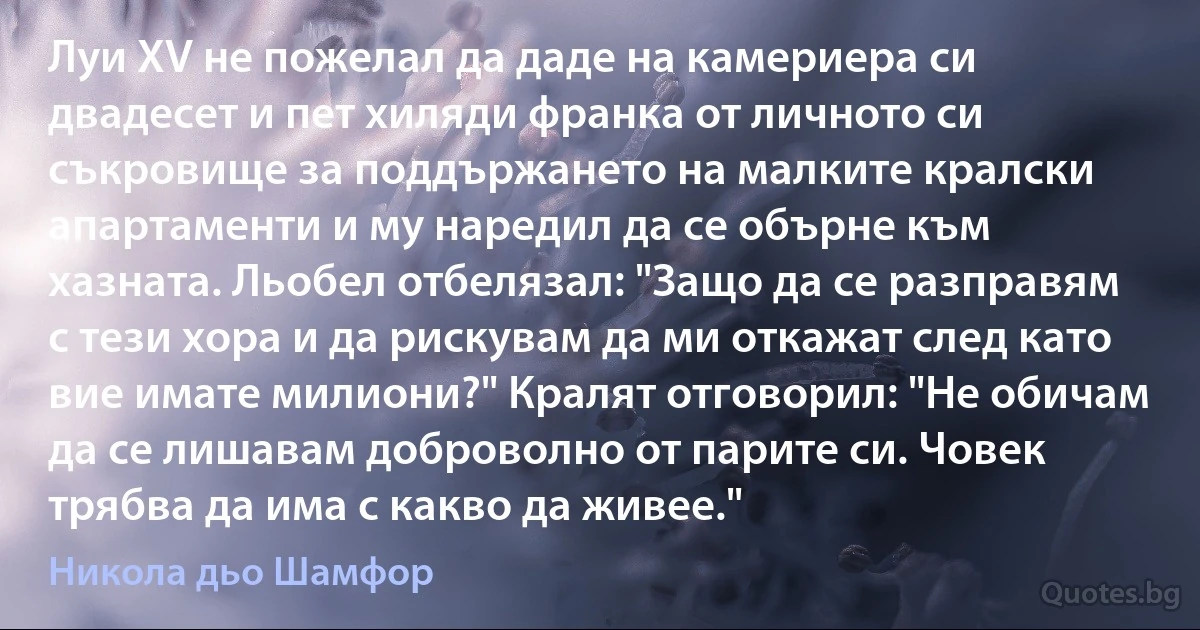 Луи XV не пожелал да даде на камериера си двадесет и пет хиляди франка от личното си съкровище за поддържането на малките кралски апартаменти и му наредил да се обърне към хазната. Льобел отбелязал: "Защо да се разправям с тези хора и да рискувам да ми откажат след като вие имате милиони?" Кралят отговорил: "Не обичам да се лишавам доброволно от парите си. Човек трябва да има с какво да живее." (Никола дьо Шамфор)