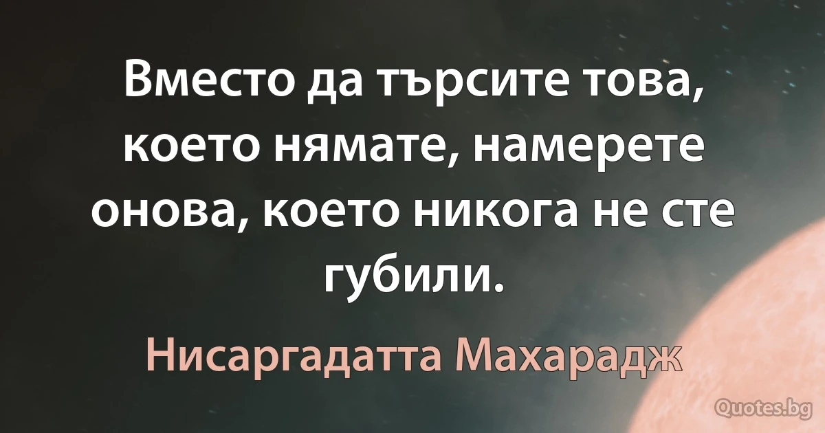 Вместо да търсите това, което нямате, намерете онова, което никога не сте губили. (Нисаргадатта Махарадж)