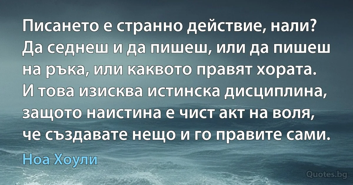 Писането е странно действие, нали? Да седнеш и да пишеш, или да пишеш на ръка, или каквото правят хората. И това изисква истинска дисциплина, защото наистина е чист акт на воля, че създавате нещо и го правите сами. (Ноа Хоули)