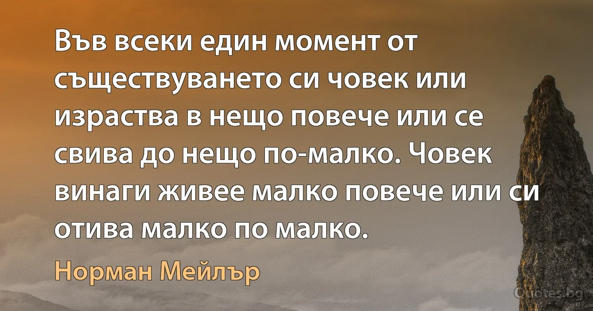 Във всеки един момент от съществуването си човек или израства в нещо повече или се свива до нещо по-малко. Човек винаги живее малко повече или си отива малко по малко. (Норман Мейлър)