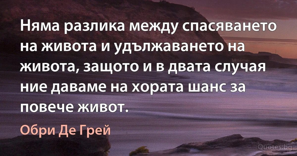 Няма разлика между спасяването на живота и удължаването на живота, защото и в двата случая ние даваме на хората шанс за повече живот. (Обри Де Грей)