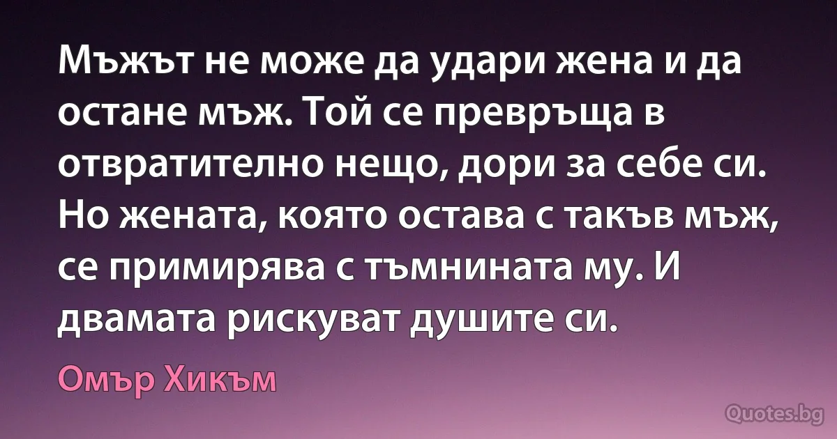 Мъжът не може да удари жена и да остане мъж. Той се превръща в отвратително нещо, дори за себе си. Но жената, която остава с такъв мъж, се примирява с тъмнината му. И двамата рискуват душите си. (Омър Хикъм)