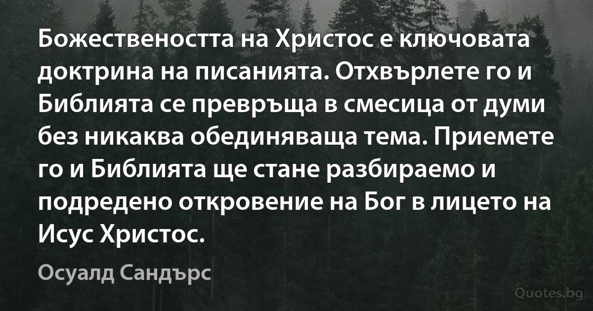 Божествеността на Христос е ключовата доктрина на писанията. Отхвърлете го и Библията се превръща в смесица от думи без никаква обединяваща тема. Приемете го и Библията ще стане разбираемо и подредено откровение на Бог в лицето на Исус Христос. (Осуалд Сандърс)