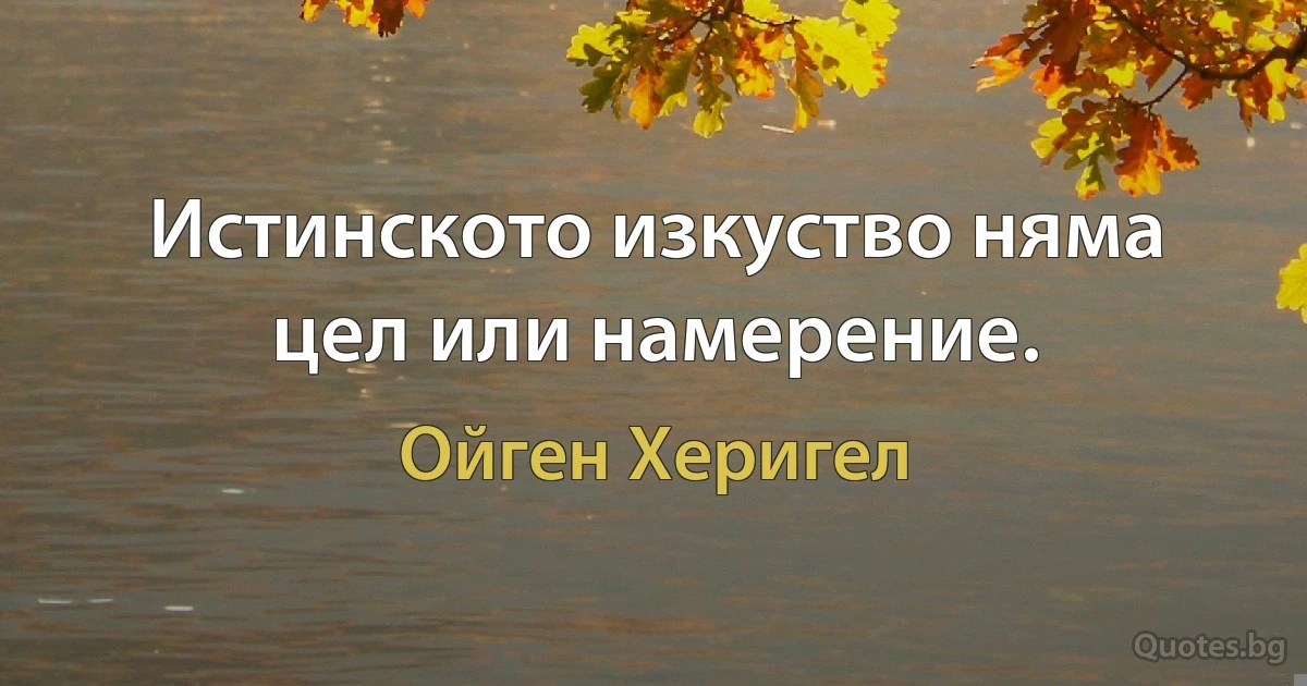 Истинското изкуство няма цел или намерение. (Ойген Херигел)