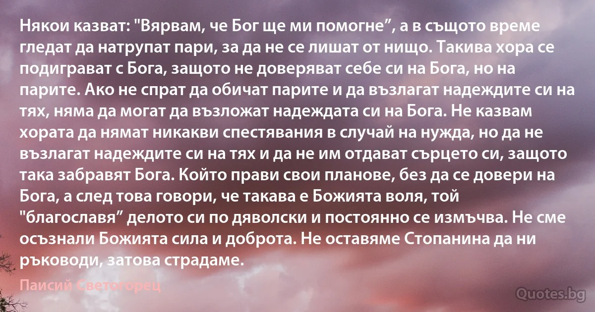 Някои казват: "Вярвам, че Бог ще ми помогне”, а в същото време гледат да натрупат пари, за да не се лишат от нищо. Такива хора се подиграват с Бога, защото не доверяват себе си на Бога, но на парите. Ако не спрат да обичат парите и да възлагат надеждите си на тях, няма да могат да възложат надеждата си на Бога. Не казвам хората да нямат никакви спестявания в случай на нужда, но да не възлагат надеждите си на тях и да не им отдават сърцето си, защото така забравят Бога. Който прави свои планове, без да се довери на Бога, а след това говори, че такава е Божията воля, той "благославя” делото си по дяволски и постоянно се измъчва. Не сме осъзнали Божията сила и доброта. Не оставяме Стопанина да ни ръководи, затова страдаме. (Паисий Светогорец)