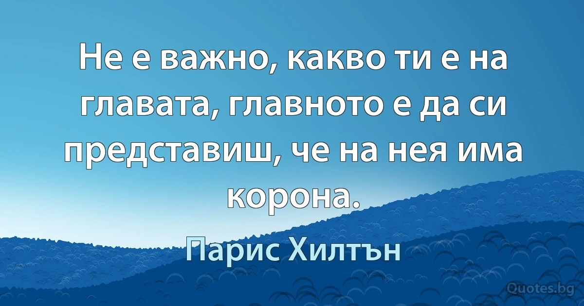 Не е важно, какво ти е на главата, главното е да си представиш, че на нея има корона. (Парис Хилтън)