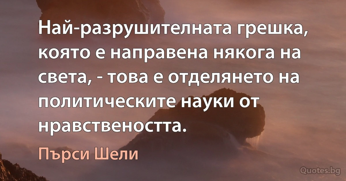 Най-разрушителната грешка, която е направена някога на света, - това е отделянето на политическите науки от нравствеността. (Пърси Шели)