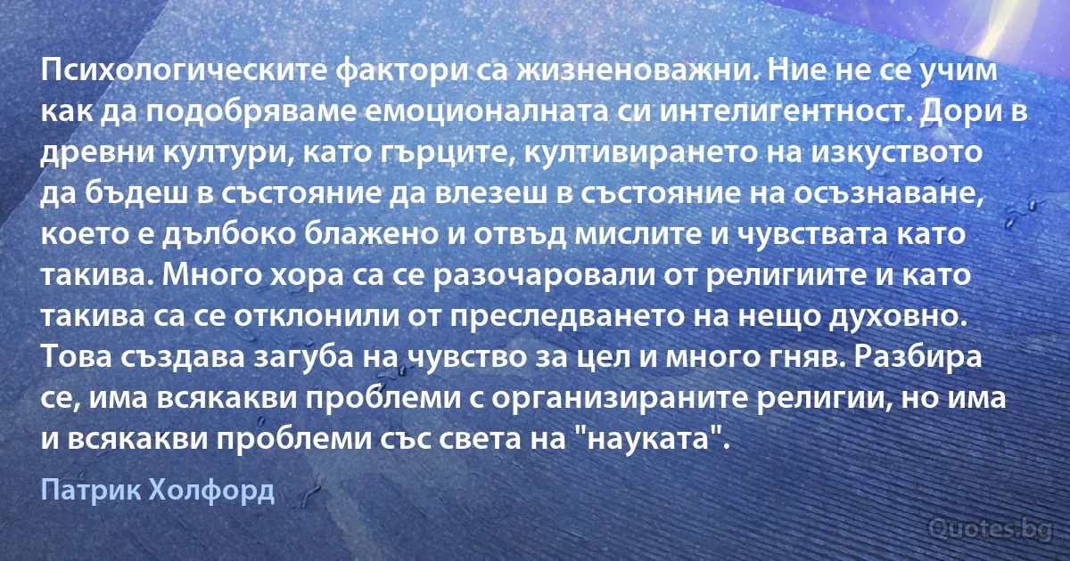 Психологическите фактори са жизненоважни. Ние не се учим как да подобряваме емоционалната си интелигентност. Дори в древни култури, като гърците, култивирането на изкуството да бъдеш в състояние да влезеш в състояние на осъзнаване, което е дълбоко блажено и отвъд мислите и чувствата като такива. Много хора са се разочаровали от религиите и като такива са се отклонили от преследването на нещо духовно. Това създава загуба на чувство за цел и много гняв. Разбира се, има всякакви проблеми с организираните религии, но има и всякакви проблеми със света на "науката". (Патрик Холфорд)