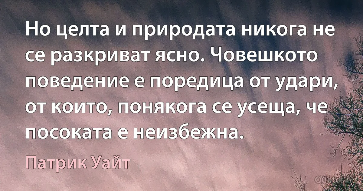 Но целта и природата никога не се разкриват ясно. Човешкото поведение е поредица от удари, от които, понякога се усеща, че посоката е неизбежна. (Патрик Уайт)