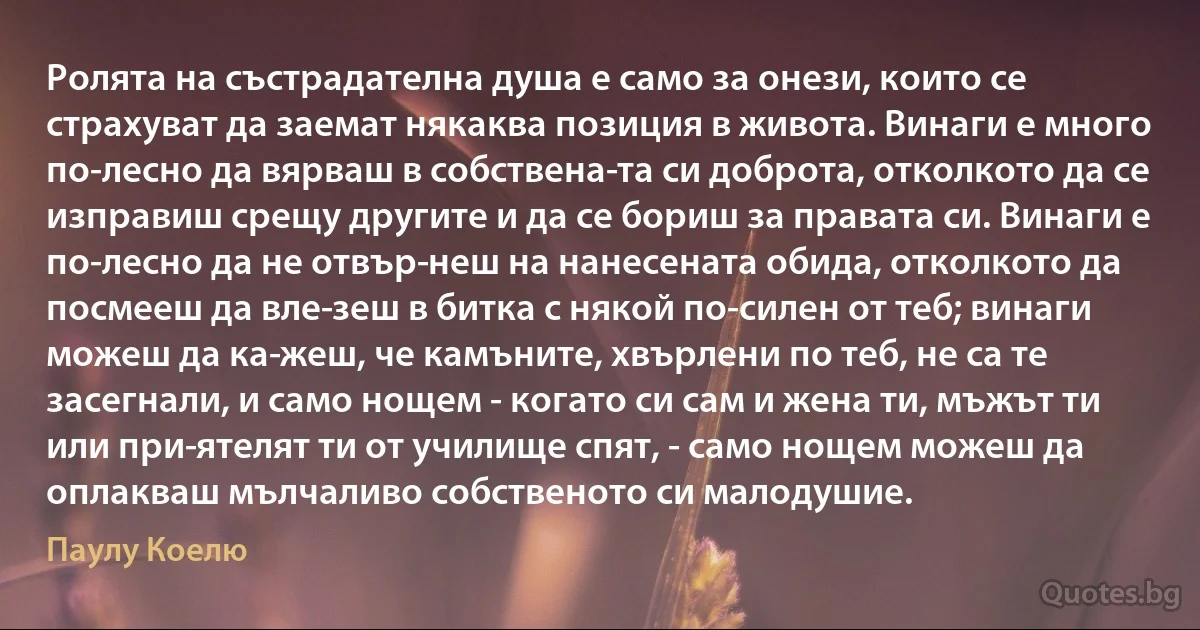 Ролята на състрадателна душа е само за онези, които се страхуват да заемат някаква позиция в живота. Винаги е много по-лесно да вярваш в собствена­та си доброта, отколкото да се изправиш срещу другите и да се бориш за правата си. Винаги е по-лесно да не отвър­неш на нанесената обида, отколкото да посмееш да вле­зеш в битка с някой по-силен от теб; винаги можеш да ка­жеш, че камъните, хвърлени по теб, не са те засегнали, и само нощем - когато си сам и жена ти, мъжът ти или при­ятелят ти от училище спят, - само нощем можеш да оплакваш мълчаливо собственото си малодушие. (Паулу Коелю)