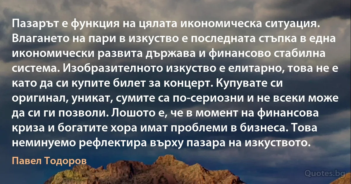 Пазарът е функция на цялата икономическа ситуация. Влагането на пари в изкуство е последната стъпка в една икономически развита държава и финансово стабилна система. Изобразителното изкуство е елитарно, това не е като да си купите билет за концерт. Купувате си оригинал, уникат, сумите са по-сериозни и не всеки може да си ги позволи. Лошото е, че в момент на финансова криза и богатите хора имат проблеми в бизнеса. Това неминуемо рефлектира върху пазара на изкуството. (Павел Тодоров)