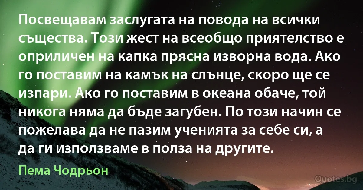 Посвещавам заслугата на повода на всички същества. Този жест на всеобщо приятелство е оприличен на капка прясна изворна вода. Ако го поставим на камък на слънце, скоро ще се изпари. Ако го поставим в океана обаче, той никога няма да бъде загубен. По този начин се пожелава да не пазим ученията за себе си, а да ги използваме в полза на другите. (Пема Чодрьон)