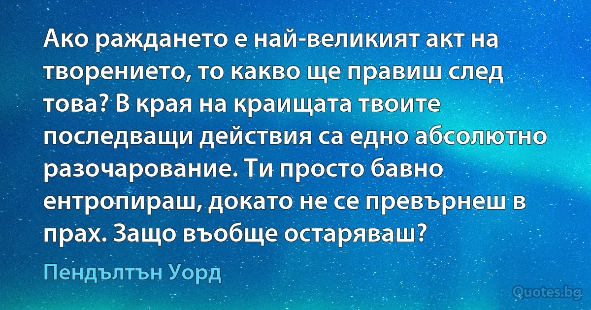 Ако раждането е най-великият акт на творението, то какво ще правиш след това? В края на краищата твоите последващи действия са едно абсолютно разочарование. Ти просто бавно ентропираш, докато не се превърнеш в прах. Защо въобще остаряваш? (Пендълтън Уорд)