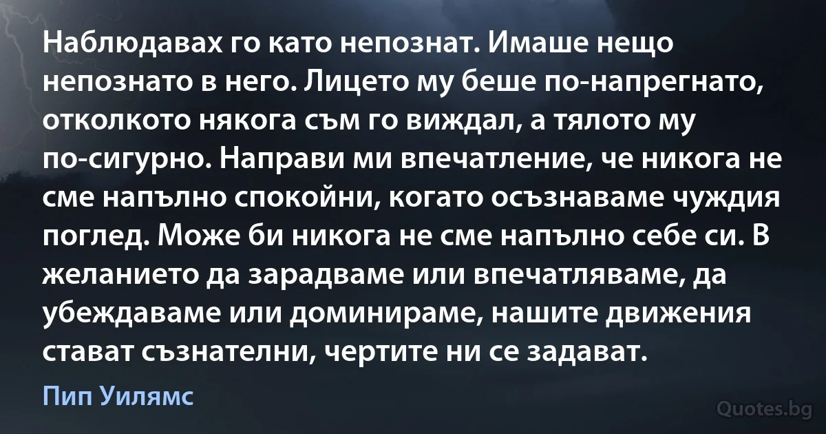 Наблюдавах го като непознат. Имаше нещо непознато в него. Лицето му беше по-напрегнато, отколкото някога съм го виждал, а тялото му по-сигурно. Направи ми впечатление, че никога не сме напълно спокойни, когато осъзнаваме чуждия поглед. Може би никога не сме напълно себе си. В желанието да зарадваме или впечатляваме, да убеждаваме или доминираме, нашите движения стават съзнателни, чертите ни се задават. (Пип Уилямс)