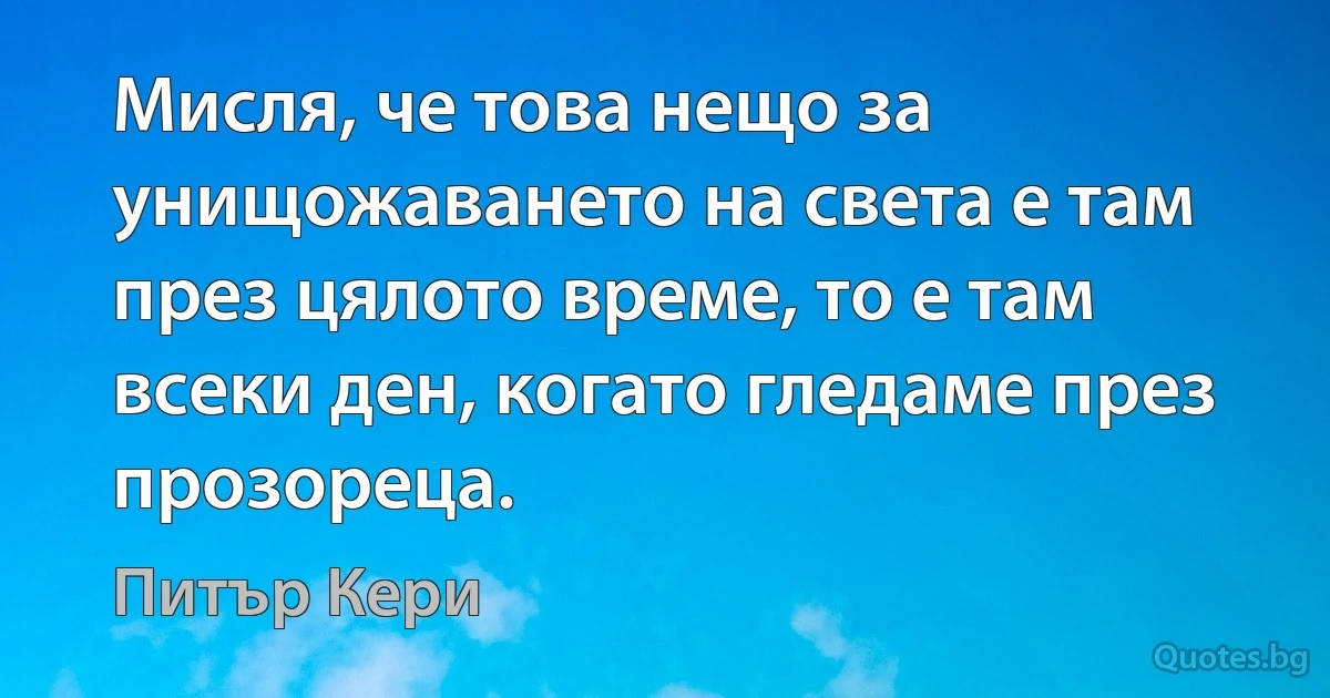 Мисля, че това нещо за унищожаването на света е там през цялото време, то е там всеки ден, когато гледаме през прозореца. (Питър Кери)