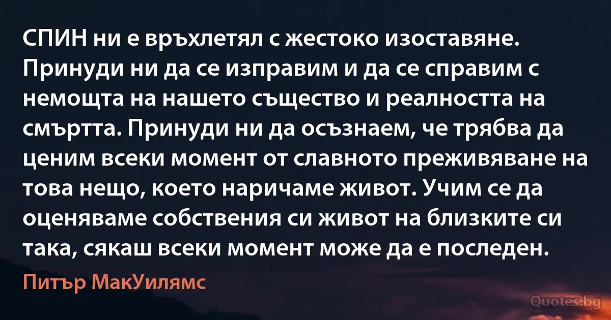 СПИН ни е връхлетял с жестоко изоставяне. Принуди ни да се изправим и да се справим с немощта на нашето същество и реалността на смъртта. Принуди ни да осъзнаем, че трябва да ценим всеки момент от славното преживяване на това нещо, което наричаме живот. Учим се да оценяваме собствения си живот на близките си така, сякаш всеки момент може да е последен. (Питър МакУилямс)