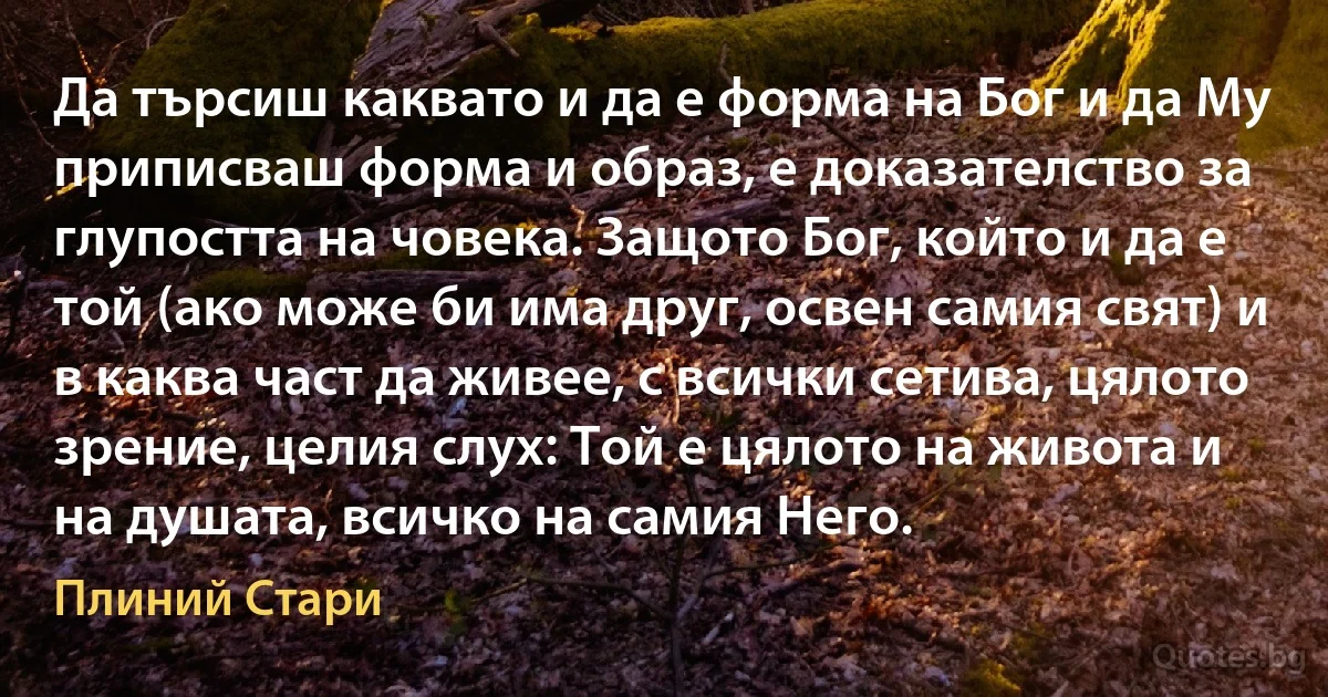 Да търсиш каквато и да е форма на Бог и да Му приписваш форма и образ, е доказателство за глупостта на човека. Защото Бог, който и да е той (ако може би има друг, освен самия свят) и в каква част да живее, с всички сетива, цялото зрение, целия слух: Той е цялото на живота и на душата, всичко на самия Него. (Плиний Стари)