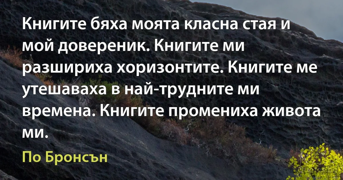 Книгите бяха моята класна стая и мой довереник. Книгите ми разшириха хоризонтите. Книгите ме утешаваха в най-трудните ми времена. Книгите промениха живота ми. (По Бронсън)