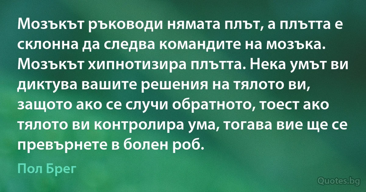 Мозъкът ръководи нямата плът, а плътта е склонна да следва командите на мозъка. Мозъкът хипнотизира плътта. Нека умът ви диктува вашите решения на тялото ви, защото ако се случи обратното, тоест ако тялото ви контролира ума, тогава вие ще се превърнете в болен роб. (Пол Брег)