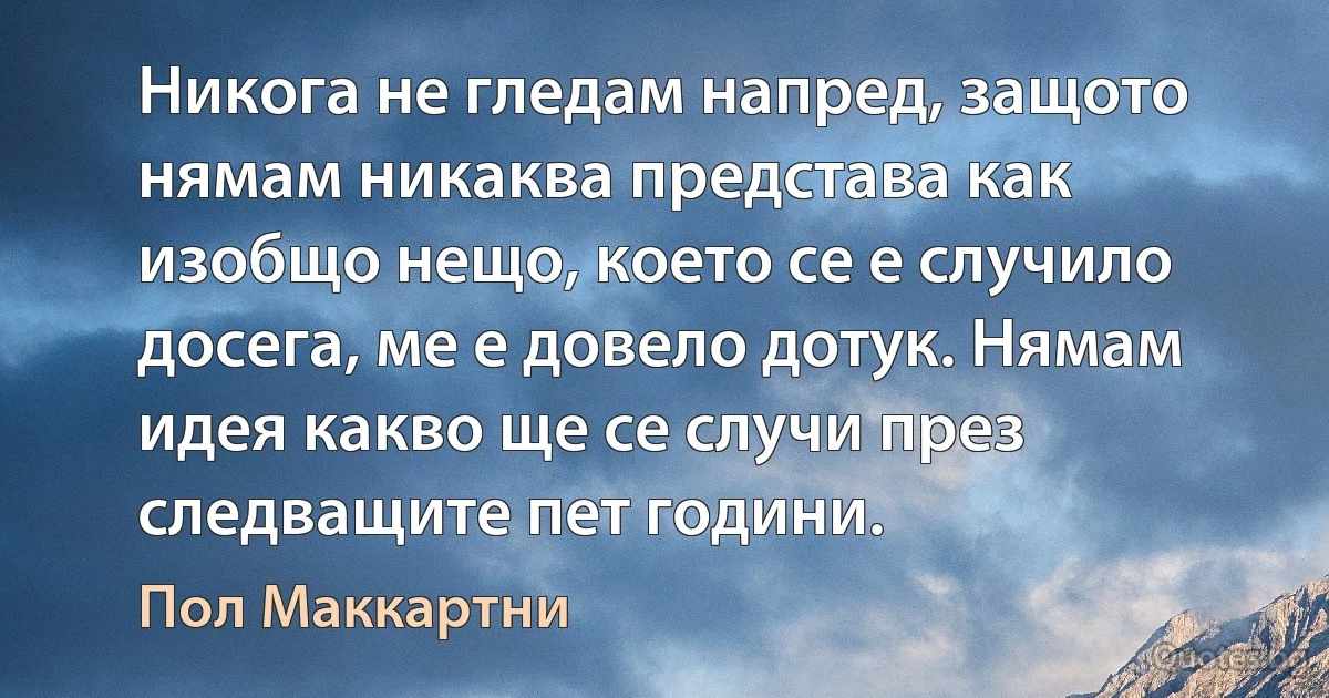 Никога не гледам напред, защото нямам никаква представа как изобщо нещо, което се е случило досега, ме е довело дотук. Нямам идея какво ще се случи през следващите пет години. (Пол Маккартни)