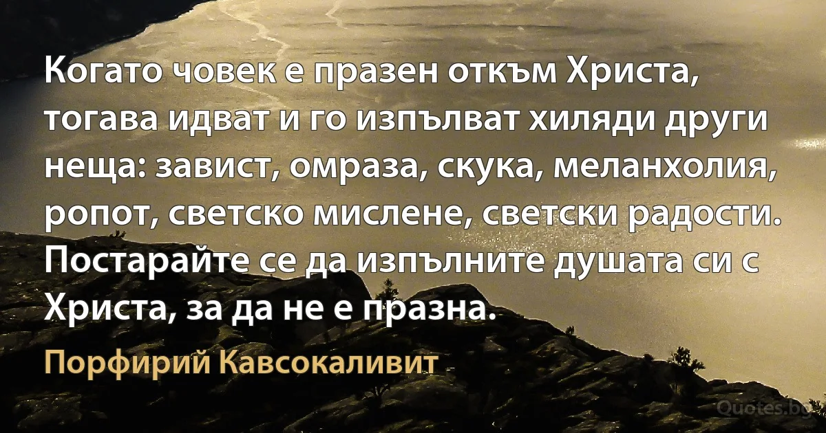 Когато човек е празен откъм Христа, тогава идват и го изпълват хиляди други неща: завист, омраза, скука, меланхолия, ропот, светско мислене, светски радости. Постарайте се да изпълните душата си с Христа, за да не е празна. (Порфирий Кавсокаливит)