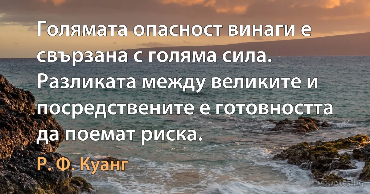 Голямата опасност винаги е свързана с голяма сила. Разликата между великите и посредствените е готовността да поемат риска. (Р. Ф. Куанг)