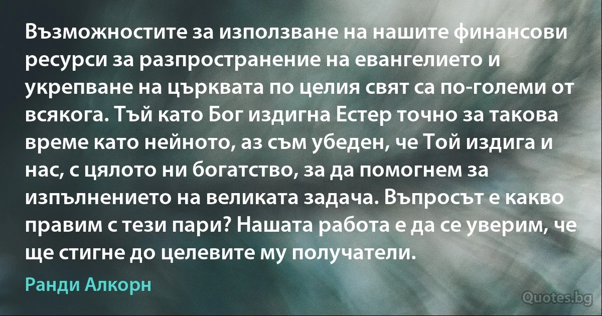 Възможностите за използване на нашите финансови ресурси за разпространение на евангелието и укрепване на църквата по целия свят са по-големи от всякога. Тъй като Бог издигна Естер точно за такова време като нейното, аз съм убеден, че Той издига и нас, с цялото ни богатство, за да помогнем за изпълнението на великата задача. Въпросът е какво правим с тези пари? Нашата работа е да се уверим, че ще стигне до целевите му получатели. (Ранди Алкорн)