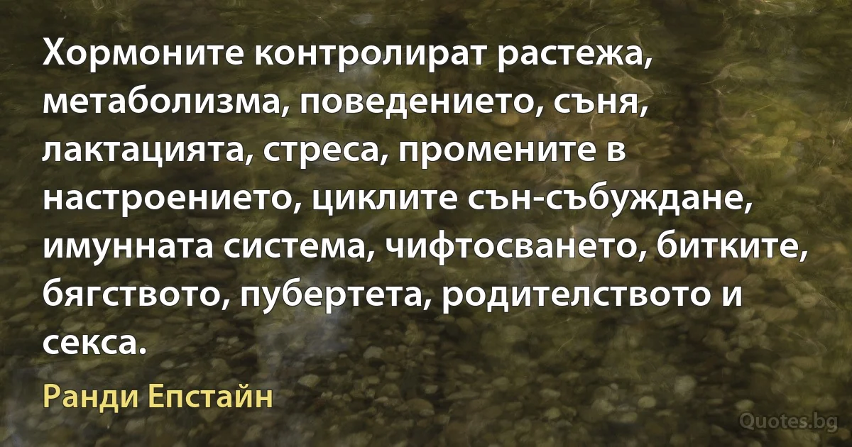 Хормоните контролират растежа, метаболизма, поведението, съня, лактацията, стреса, промените в настроението, циклите сън-събуждане, имунната система, чифтосването, битките, бягството, пубертета, родителството и секса. (Ранди Епстайн)