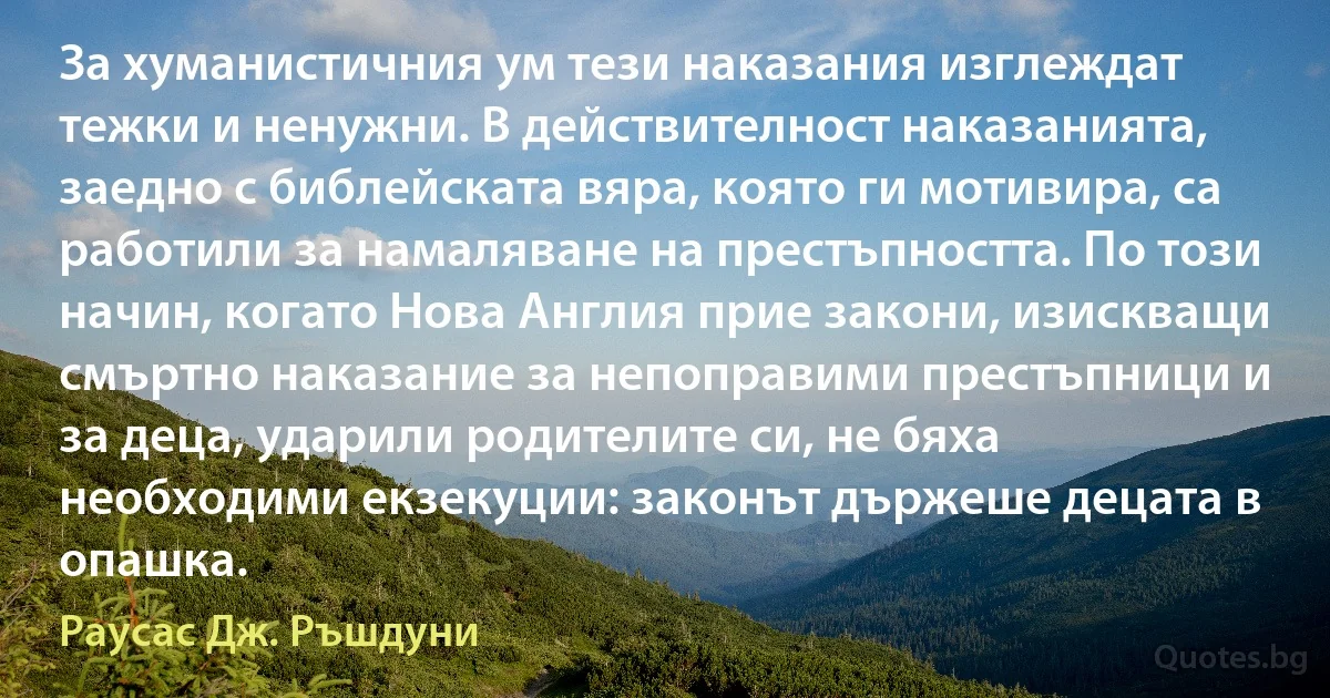 За хуманистичния ум тези наказания изглеждат тежки и ненужни. В действителност наказанията, заедно с библейската вяра, която ги мотивира, са работили за намаляване на престъпността. По този начин, когато Нова Англия прие закони, изискващи смъртно наказание за непоправими престъпници и за деца, ударили родителите си, не бяха необходими екзекуции: законът държеше децата в опашка. (Раусас Дж. Ръшдуни)