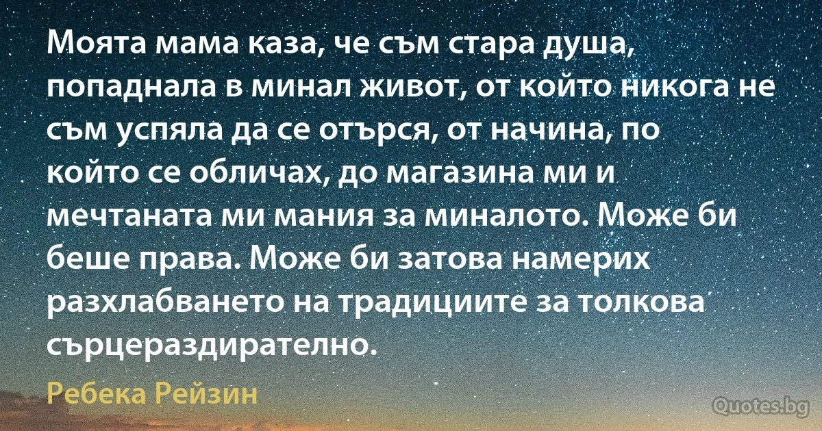 Моята мама каза, че съм стара душа, попаднала в минал живот, от който никога не съм успяла да се отърся, от начина, по който се обличах, до магазина ми и мечтаната ми мания за миналото. Може би беше права. Може би затова намерих разхлабването на традициите за толкова сърцераздирателно. (Ребека Рейзин)