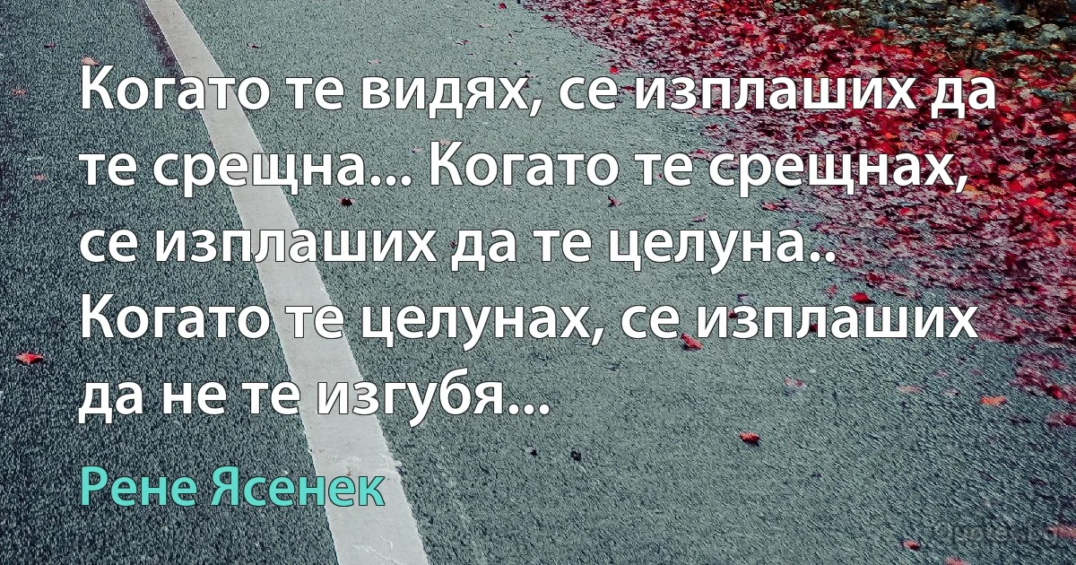 Когато те видях, се изплаших да те срещна... Когато те срещнах, се изплаших да те целуна.. Когато те целунах, се изплаших да не те изгубя... (Рене Ясенек)