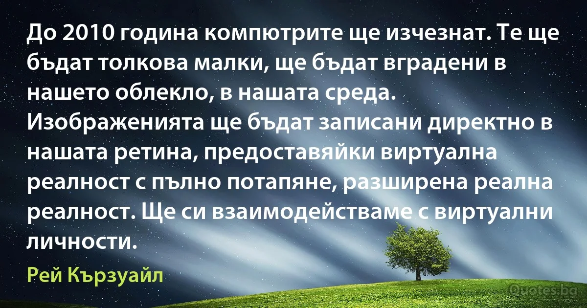 До 2010 година компютрите ще изчезнат. Те ще бъдат толкова малки, ще бъдат вградени в нашето облекло, в нашата среда. Изображенията ще бъдат записани директно в нашата ретина, предоставяйки виртуална реалност с пълно потапяне, разширена реална реалност. Ще си взаимодействаме с виртуални личности. (Рей Кързуайл)