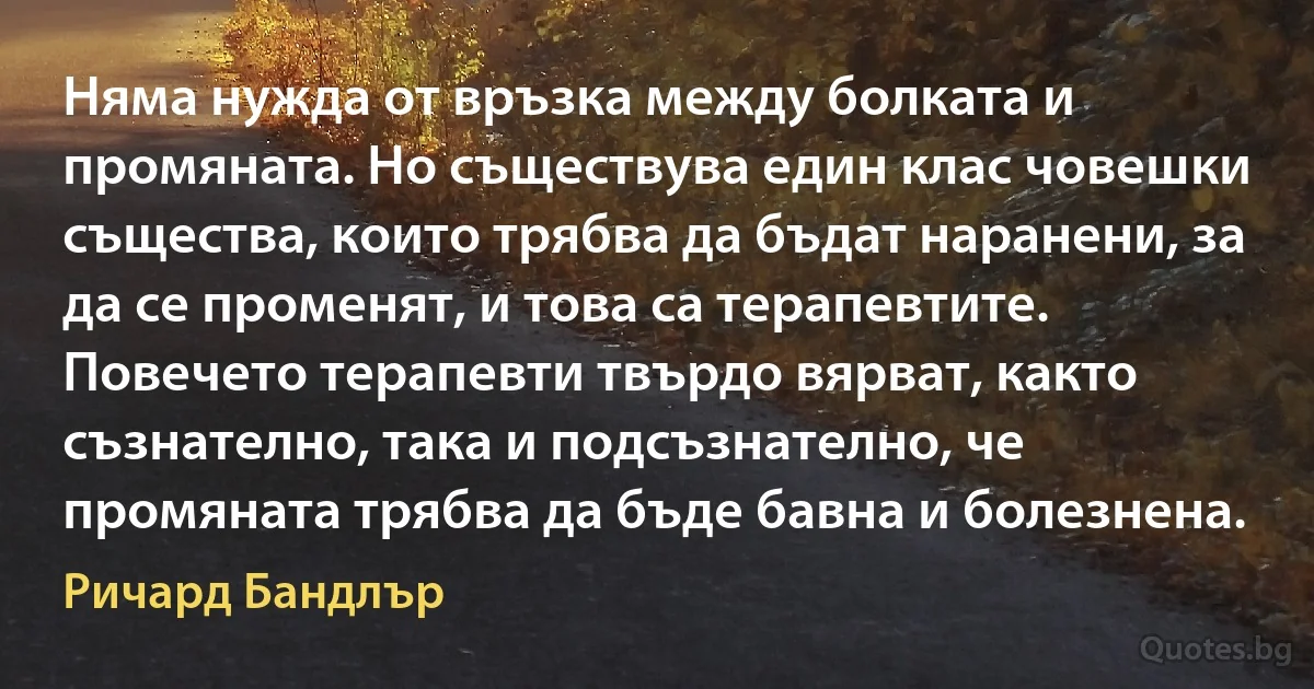 Няма нужда от връзка между болката и промяната. Но съществува един клас човешки същества, които трябва да бъдат наранени, за да се променят, и това са терапевтите. Повечето терапевти твърдо вярват, както съзнателно, така и подсъзнателно, че промяната трябва да бъде бавна и болезнена. (Ричард Бандлър)