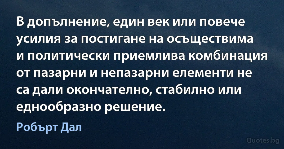 В допълнение, един век или повече усилия за постигане на осъществима и политически приемлива комбинация от пазарни и непазарни елементи не са дали окончателно, стабилно или еднообразно решение. (Робърт Дал)