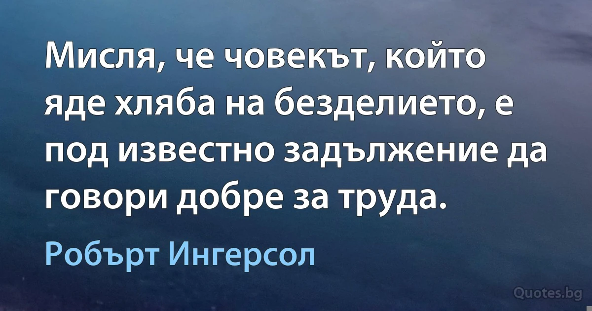 Мисля, че човекът, който яде хляба на безделието, е под известно задължение да говори добре за труда. (Робърт Ингерсол)