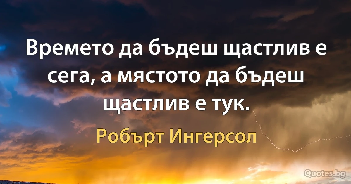 Времето да бъдеш щастлив е сега, а мястото да бъдеш щастлив е тук. (Робърт Ингерсол)