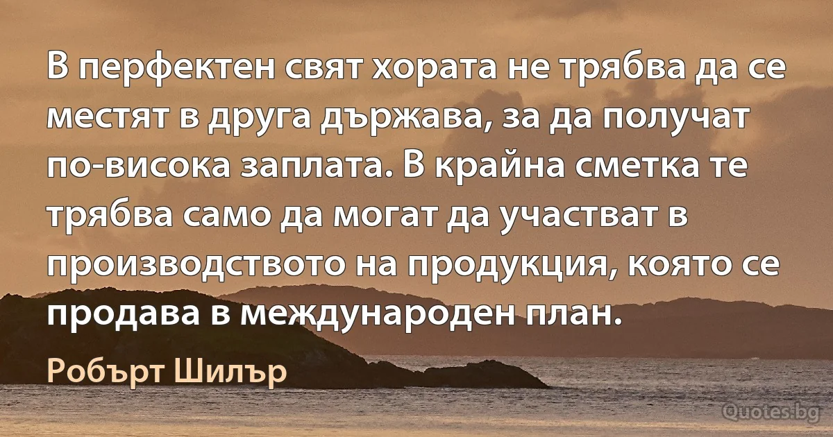 В перфектен свят хората не трябва да се местят в друга държава, за да получат по-висока заплата. В крайна сметка те трябва само да могат да участват в производството на продукция, която се продава в международен план. (Робърт Шилър)