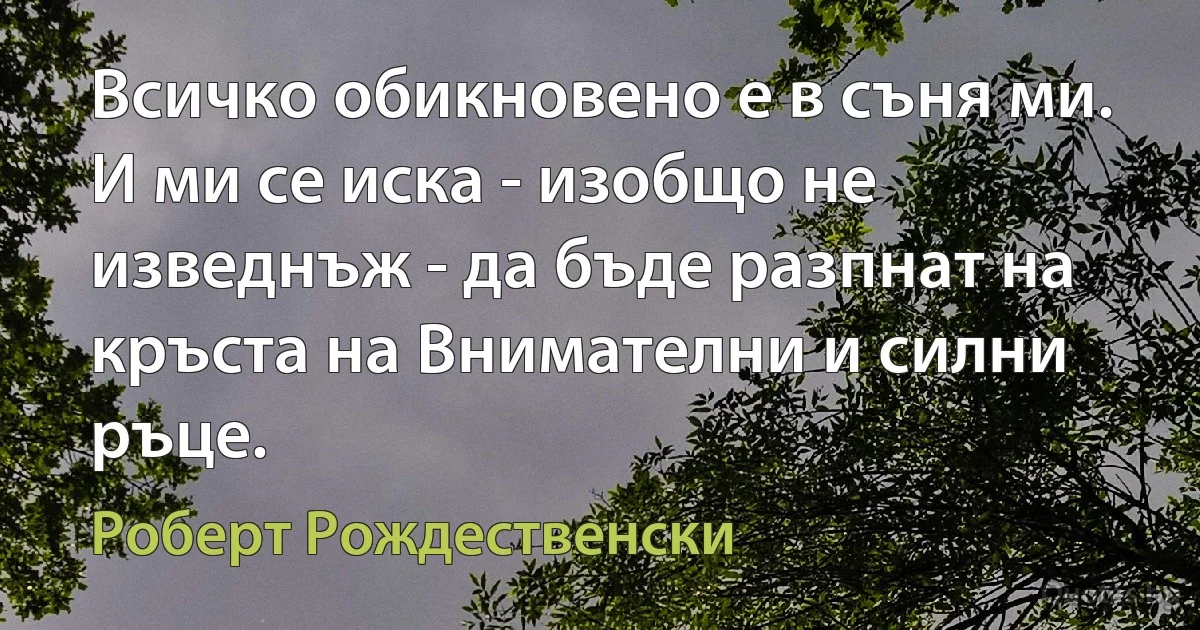 Всичко обикновено е в съня ми. И ми се иска - изобщо не изведнъж - да бъде разпнат на кръста на Внимателни и силни ръце. (Роберт Рождественски)