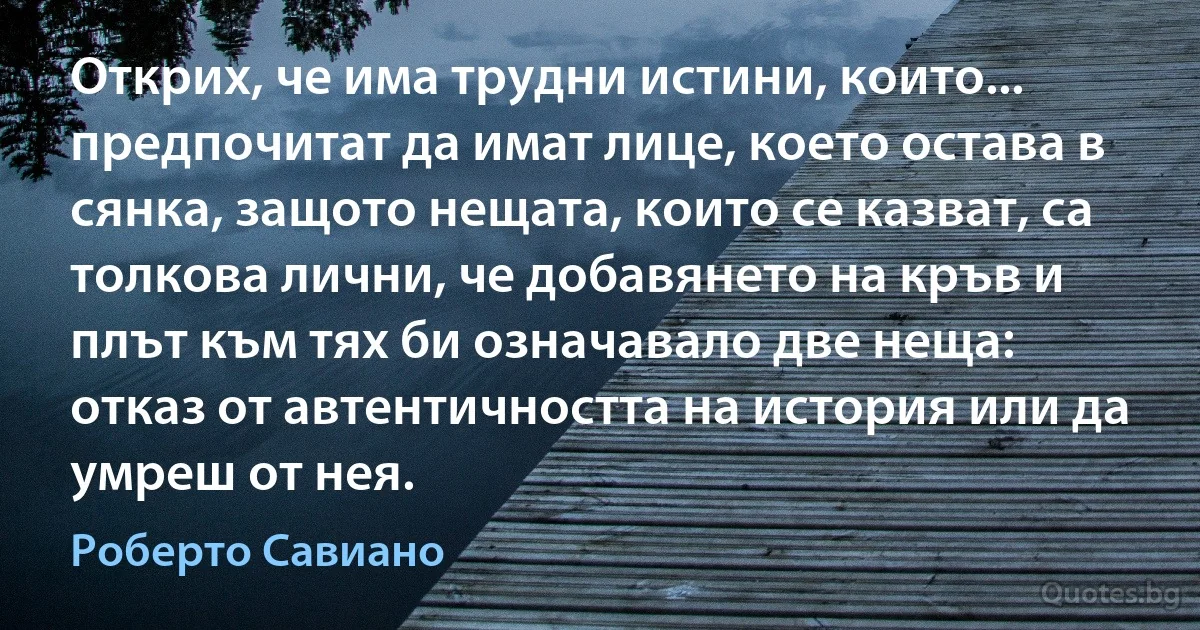 Открих, че има трудни истини, които... предпочитат да имат лице, което остава в сянка, защото нещата, които се казват, са толкова лични, че добавянето на кръв и плът към тях би означавало две неща: отказ от автентичността на история или да умреш от нея. (Роберто Савиано)