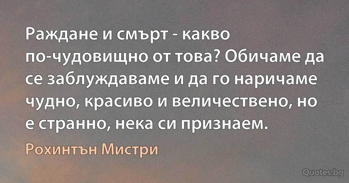 Раждане и смърт - какво по-чудовищно от това? Обичаме да се заблуждаваме и да го наричаме чудно, красиво и величествено, но е странно, нека си признаем. (Рохинтън Мистри)