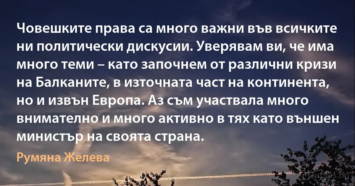 Човешките права са много важни във всичките ни политически дискусии. Уверявам ви, че има много теми – като започнем от различни кризи на Балканите, в източната част на континента, но и извън Европа. Аз съм участвала много внимателно и много активно в тях като външен министър на своята страна. (Румяна Желева)