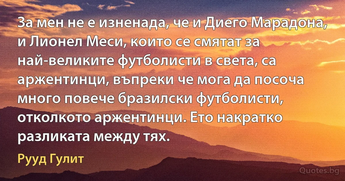 За мен не е изненада, че и Диего Марадона, и Лионел Меси, които се смятат за най-великите футболисти в света, са аржентинци, въпреки че мога да посоча много повече бразилски футболисти, отколкото аржентинци. Ето накратко разликата между тях. (Рууд Гулит)