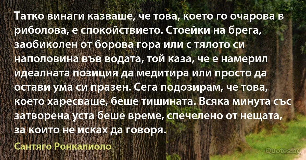 Татко винаги казваше, че това, което го очарова в риболова, е спокойствието. Стоейки на брега, заобиколен от борова гора или с тялото си наполовина във водата, той каза, че е намерил идеалната позиция да медитира или просто да остави ума си празен. Сега подозирам, че това, което харесваше, беше тишината. Всяка минута със затворена уста беше време, спечелено от нещата, за които не исках да говоря. (Сантяго Ронкалиоло)