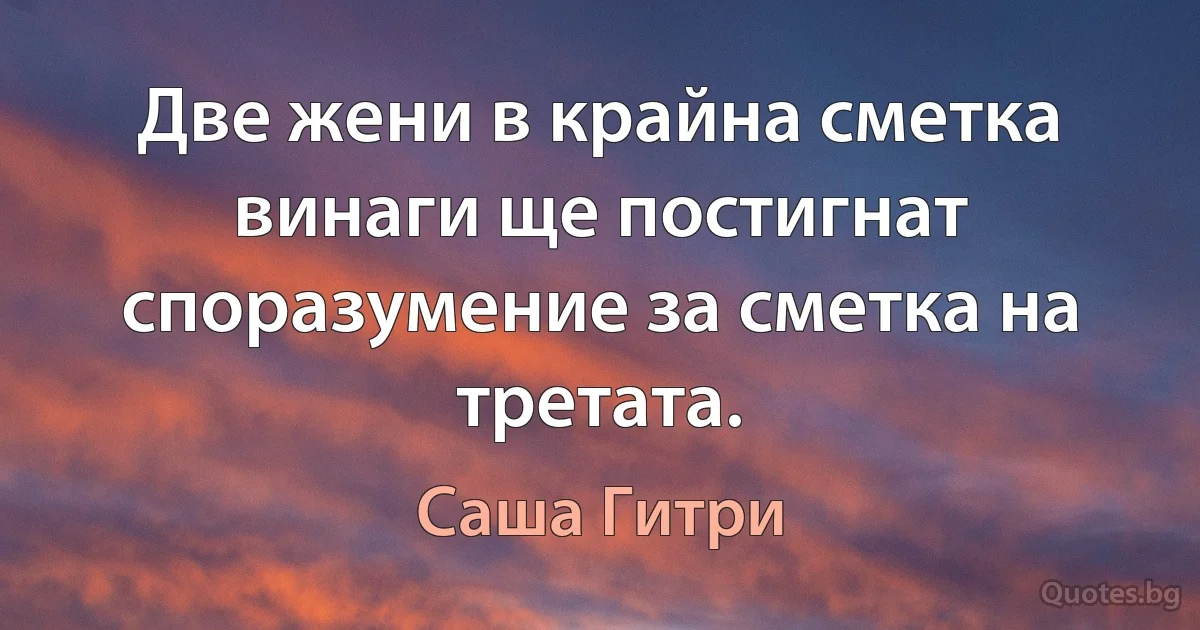 Две жени в крайна сметка винаги ще постигнат споразумение за сметка на третата. (Саша Гитри)