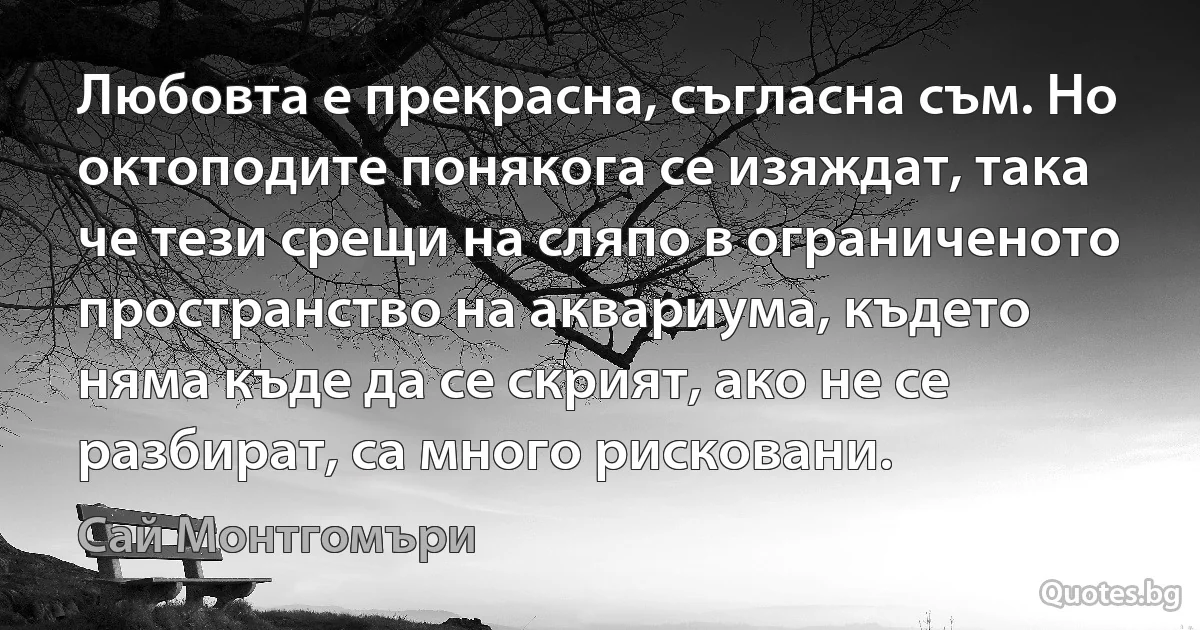 Любовта е прекрасна, съгласна съм. Но октоподите понякога се изяждат, така че тези срещи на сляпо в ограниченото пространство на аквариума, където няма къде да се скрият, ако не се разбират, са много рисковани. (Сай Монтгомъри)