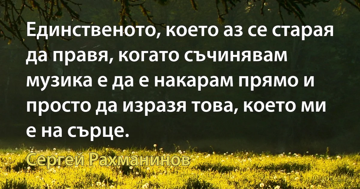 Единственото, което аз се старая да правя, когато съчинявам музика е да е накарам прямо и просто да изразя това, което ми е на сърце. (Сергей Рахманинов)