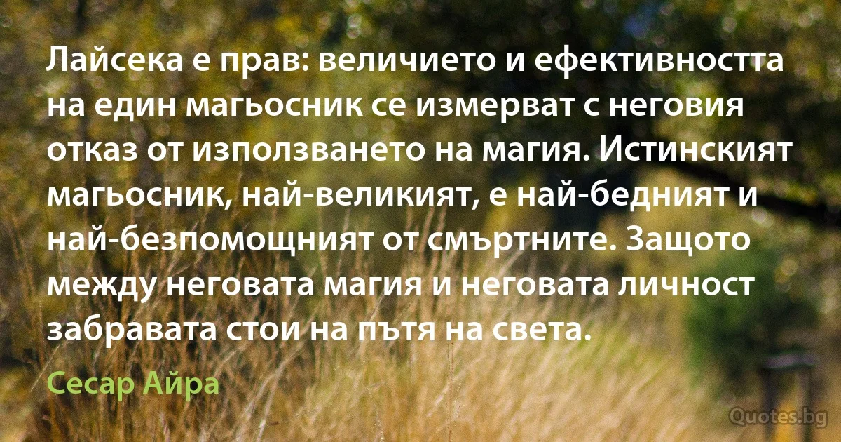 Лайсека е прав: величието и ефективността на един магьосник се измерват с неговия отказ от използването на магия. Истинският магьосник, най-великият, е най-бедният и най-безпомощният от смъртните. Защото между неговата магия и неговата личност забравата стои на пътя на света. (Сесар Айра)