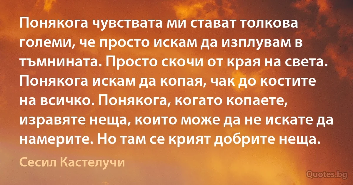 Понякога чувствата ми стават толкова големи, че просто искам да изплувам в тъмнината. Просто скочи от края на света. Понякога искам да копая, чак до костите на всичко. Понякога, когато копаете, изравяте неща, които може да не искате да намерите. Но там се крият добрите неща. (Сесил Кастелучи)