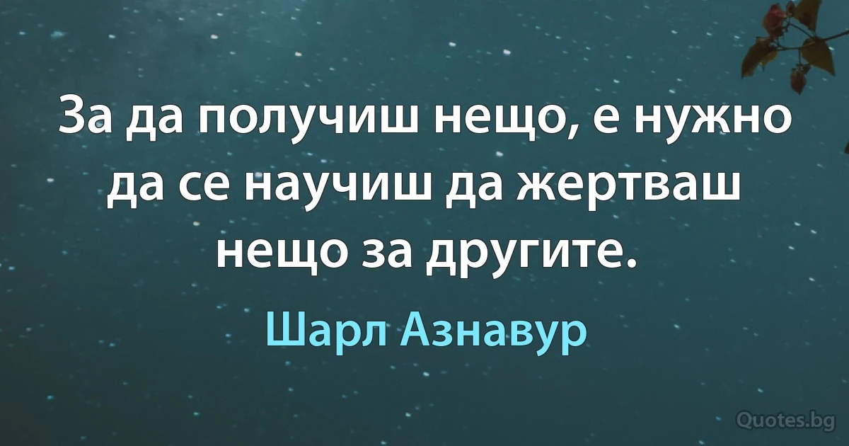 За да получиш нещо, е нужно да се научиш да жертваш нещо за другите. (Шарл Азнавур)